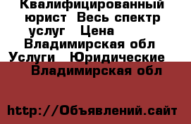 Квалифицированный юрист. Весь спектр услуг › Цена ­ 500 - Владимирская обл. Услуги » Юридические   . Владимирская обл.